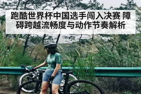 跑酷世界杯中国选手闯入决赛 障碍跨越流畅度与动作节奏解析
